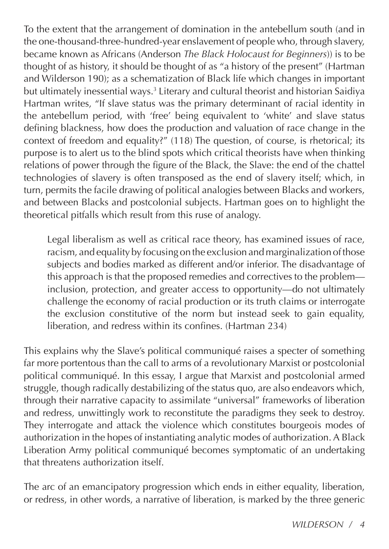 To the extent that the arrangement of domination in the antebellum south (and in the one-thousand-three-hundred-year enslavement of people who, through slavery, became known as Africans (Anderson The Black Holocaust for Beginners)) is to be thought of as history, it should be thought of as “a history of the present” (Hartman and Wilderson 190); as a schematization of Black life which changes in important but ultimately inessential ways.* Literary and cultural theorist and historian Saidiya Hartman writes, “If slave status was the primary determinant of racial identity in the antebellum period, with ‘free” being equivalent to ‘white’ and slave status defining blackness, how does the production and valuation of race change in the context of freedom and equality?” (118) The question, of course, is rhetorical; its purpose is to alert us to the blind spots which critical theorists have when thinking relations of power through the figure of the Black, the Slave: the end of the chattel technologies of slavery is often transposed as the end of slavery itself; which, in turn, permits the facile drawing of political analogies between Blacks and workers, and between Blacks and postcolonial subjects. Hartman goes on to highlight the theoretical pitfalls which result from this ruse of analogy.  Legal liberalism as well as critical race theory, has examined issues of race, racism, and equality by focusing on the exclusion and marginalization of those subjects and bodies marked as different and/or inferior. The disadvantage of this approach is that the proposed remedies and correctives to the problem— inclusion, protection, and greater access to opportunity—do not ultimately challenge the economy of racial production or its truth claims or interrogate the exclusion constitutive of the norm but instead seek to gain equality, liberation, and redress within its confines. (Hartman 234)  This explains why the Slave’s political communiqué raises a specter of something far more portentous than the call to arms of a revolutionary Marxist or postcolonial political communiqué. In this essay, | argue that Marxist and postcolonial armed struggle, though radically destabilizing of the status quo, are also endeavors which, through their narrative capacity to assimilate “universal” frameworks of liberation and redress, unwittingly work to reconstitute the paradigms they seek to destroy. They interrogate and attack the violence which constitutes bourgeois modes of authorization in the hopes of instantiating analytic modes of authorization. A Black Liberation Army political communiqué becomes symptomatic of an undertaking that threatens authorization itself.  The arc of an emancipatory progression which ends in either equality, liberation, or redress, in other words, a narrative of liberation, is marked by the three generic  WILDERSON / 4 